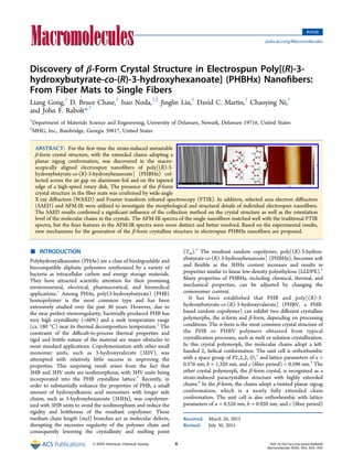 Discovery of β‑Form Crystal Structure in Electrospun Poly[(R)‑3-
hydroxybutyrate-co-(R)‑3-hydroxyhexanoate] (PHBHx) Nanoﬁbers:
From Fiber Mats to Single Fibers
Liang Gong,†
D. Bruce Chase,†
Isao Noda,†,‡
Jinglin Liu,†
David C. Martin,†
Chaoying Ni,†
and John F. Rabolt*,†
†
Department of Materials Science and Engineering, University of Delaware, Newark, Delaware 19716, United States
‡
MHG, Inc., Bainbridge, Georgia 39817, United States
ABSTRACT: For the ﬁrst time the strain-induced metastable
β-form crystal structure, with the extended chains adopting a
planar zigzag conformation, was discovered in the macro-
scopically aligned electrospun nanoﬁbers of poly[(R)-3-
hydroxybutyrate-co-(R)-3-hydroxyhexanoate] (PHBHx) col-
lected across the air gap on aluminum foil and on the tapered
edge of a high-speed rotary disk. The presence of the β-form
crystal structure in the ﬁber mats was conﬁrmed by wide-angle
X-ray diﬀraction (WAXD) and Fourier transform infrared spectroscopy (FTIR). In addition, selected area electron diﬀraction
(SAED) and AFM-IR were utilized to investigate the morphological and structural details of individual electrospun nanoﬁbers.
The SAED results conﬁrmed a signiﬁcant inﬂuence of the collection method on the crystal structure as well as the orientation
level of the molecular chains in the crystals. The AFM-IR spectra of the single nanoﬁbers matched well with the traditional FTIR
spectra, but the ﬁner features in the AFM-IR spectra were more distinct and better resolved. Based on the experimental results,
new mechanisms for the generation of the β-form crystalline structure in electrospun PHBHx nanoﬁbers are proposed.
■ INTRODUCTION
Polyhydroxyalkanoates (PHAs) are a class of biodegradable and
biocompatible aliphatic polyesters synthesized by a variety of
bacteria as intracellular carbon and energy storage materials.
They have attracted scientiﬁc attention for their promising
environmental, electrical, pharmaceutical, and biomedical
applications.1
Among PHAs, poly(3-hydroxybutyrate) (PHB)
homopolymer is the most common type and has been
extensively studied over the past 30 years. However, due to
the near perfect stereoregularity, bacterially produced PHB has
very high crystallinity (>60%) and a melt temperature range
(ca. 180 °C) near its thermal decomposition temperature.2
The
constraint of the diﬃcult-to-process thermal properties and
rigid and brittle nature of the material are major obstacles to
most standard applications. Copolymerization with other small
monomer units, such as 3-hydroxyvalerate (3HV), was
attempted with relatively little success in improving the
properties. This surprising result arises from the fact that
3HB and 3HV units are isodimorphous, with 3HV units being
incorporated into the PHB crystalline lattice.3
Recently, in
order to substantially enhance the properties of PHB, a small
amount of hydroxyalkanoic acid monomers with longer side
chains, such as 3-hydroxyhexanoate (3HHx), was copolymer-
ized with 3HB units to avoid the isodimorphism and reduce the
rigidity and brittleness of the resultant copolymer. These
medium chain length (mcl) branches act as molecular defects,
disrupting the excessive regularity of the polymer chain and
consequently lowering the crystallinity and melting point
(Tm).4
The resultant random copolymer, poly[(R)-3-hydrox-
ybutyrate-co-(R)-3-hydroxyhexanoate] (PHBHx), becomes soft
and ﬂexible as the 3HHx content increases and results in
properties similar to linear low-density polyethylene (LLDPE).4
Many properties of PHBHx, including chemical, thermal, and
mechanical properties, can be adjusted by changing the
comonomer content.
It has been established that PHB and poly[(R)-3-
hydroxybutyrate-co-(R)-3-hydroxyvalerate] (PHBV, a PHB-
based random copolymer) can exhibit two diﬀerent crystalline
polymorphs, the α-form and β-form, depending on processing
conditions. The α-form is the most common crystal structure of
the PHB or PHBV polymers obtained from typical
crystallization processes, such as melt or solution crystallization.
In this crystal polymorph, the molecular chains adopt a left-
handed 21 helical conformation. The unit cell is orthorhombic
with a space group of P212121-D2
4
and lattice parameters of a =
0.576 nm, b = 1.320 nm, and c (ﬁber period) = 0.596 nm.5
The
other crystal polymorph, the β-form crystal, is recognized as a
strain-induced paracrystalline structure with highly extended
chains.6
In the β-form, the chains adopt a twisted planar zigzag
conformation, which is a nearly fully extended chain
conformation. The unit cell is also orthorhombic with lattice
parameters of a = 0.528 nm, b = 0.920 nm, and c (ﬁber period)
Received: March 26, 2015
Revised: July 30, 2015
Article
pubs.acs.org/Macromolecules
© XXXX American Chemical Society A DOI: 10.1021/acs.macromol.5b00638
Macromolecules XXXX, XXX, XXX−XXX
 