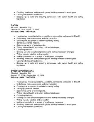  Providing health and safety meetings and training courses for employees
 Liaising with relevant authorities
 Keeping up to date and ensuring compliance with current health and safety
legislation
DAELIM
Al Jubail 1 Industrial City
October 26, 2014 – April 15, 2015
Position: SAFETY OFFICER
 Investigating/ recording incidents, accidents, complaints and cases of ill health
 Undertaking risk assessments and site inspection.
 Ensuring that equipment is installed correctly/ safely.
 Identifying potential hazards.
 Determining ways of reducing risks.
 Writing internal health and safety policies/ strategies.
 Compiling statistics
 Drawing-up safe operational practices and making necessary changes
 Writing reports, bulletins and newsletter
 Making presentations to groups of employees/ managers
 Providing health and safety meetings and training courses for employees
 Liaising with relevant authorities
 Keeping up to date and ensuring compliance with current health and safety
legislation
SYNOPEC/PETROKEMYA
Al Jubail 1 Industrial City
August 20, 2014 – September 10, 2014
Position: SAFETY OFFICER
 Investigating/ recording incidents, accidents, complaints and cases of ill health
 Undertaking risk assessments and site inspection.
 Ensuring that equipment is installed correctly/ safely.
 Identifying potential hazards.
 Determining ways of reducing risks.
 Writing internal health and safety policies/ strategies.
 Compiling statistics
 Drawing-up safe operational practices and making necessary changes
 Writing reports, bulletins and newsletter
 Making presentations to groups of employees/ managers
 Providing health and safety meetings and training courses for employees
 Liaising with relevant authorities
 