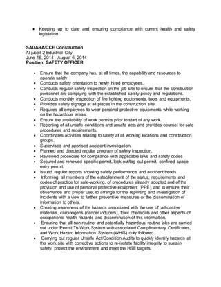  Keeping up to date and ensuring compliance with current health and safety
legislation
SADARA/CCE Construction
Al jubail 2 Industrial City
June 16, 2014 - August 6, 2014
Position: SAFETY OFFICER
 Ensure that the company has, at all times, the capability and resources to
operate safely
 Conducts safety orientation to newly hired employees.
 Conducts regular safety inspection on the job site to ensure that the construction
personnel are complying with the established safety policy and regulations.
 Conducts monthly inspection of fire fighting equipments, tools and equipments.
 Provides safety signage at all places in the construction site.
 Requires all employees to wear personal protective equipments while working
on the hazardous areas.
 Ensure the availability of work permits prior to start of any work.
 Reporting of all unsafe conditions and unsafe acts and provides counsel for safe
procedures and requirements.
 Coordinates activities relating to safety at all working locations and construction
groups.
 Supervised and apprised accident investigation.
 Planned and directed regular program of safety inspection.
 Reviewed procedure for compliance with applicable laws and safety codes
 Secured and renewed specific permit, lock out/tag out permit, confined space
entry permit.
 Issued regular reports showing safety performance and accident trends.
 Informing all members of the establishment of the status, requirements and
codes of practice for safe-working, of procedures already adopted and of the
provision and use of personal protective equipment (PPE), and to ensure their
observance and proper use; to arrange for the reporting and investigation of
incidents with a view to further preventive measures or the dissemination of
information to others.
 Creating awareness of the hazards associated with the use of radioactive
materials, carcinogens (cancer inducers), toxic chemicals and other aspects of
occupational health hazards and dissemination of this information.
 Ensuring that all non-routine and potentially hazardous routine jobs are carried
out under Permit To Work System with associated Complimentary Certificates,
and Work Hazard Information System (WHIS) duly followed.
 Carrying out regular Unsafe Act/Condition Audits to quickly identify hazards at
the work site with corrective actions to re-instate facility integrity to sustain
safety, protect the environment and meet the HSE targets.
 