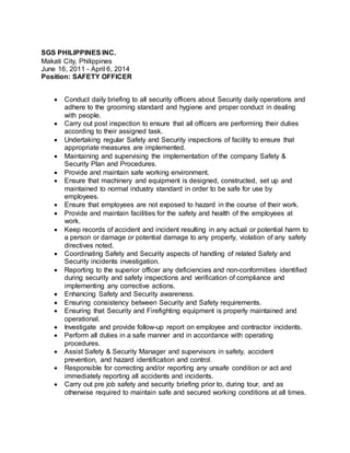 SGS PHILIPPINES INC.
Makati City, Philippines
June 16, 2011 - April 6, 2014
Position: SAFETY OFFICER
 Conduct daily briefing to all security officers about Security daily operations and
adhere to the grooming standard and hygiene and proper conduct in dealing
with people.
 Carry out post inspection to ensure that all officers are performing their duties
according to their assigned task.
 Undertaking regular Safety and Security inspections of facility to ensure that
appropriate measures are implemented.
 Maintaining and supervising the implementation of the company Safety &
Security Plan and Procedures.
 Provide and maintain safe working environment.
 Ensure that machinery and equipment is designed, constructed, set up and
maintained to normal industry standard in order to be safe for use by
employees.
 Ensure that employees are not exposed to hazard in the course of their work.
 Provide and maintain facilities for the safety and health of the employees at
work.
 Keep records of accident and incident resulting in any actual or potential harm to
a person or damage or potential damage to any property, violation of any safety
directives noted.
 Coordinating Safety and Security aspects of handling of related Safety and
Security incidents investigation.
 Reporting to the superior officer any deficiencies and non-conformities identified
during security and safety inspections and verification of compliance and
implementing any corrective actions.
 Enhancing Safety and Security awareness.
 Ensuring consistency between Security and Safety requirements.
 Ensuring that Security and Firefighting equipment is properly maintained and
operational.
 Investigate and provide follow-up report on employee and contractor incidents.
 Perform all duties in a safe manner and in accordance with operating
procedures.
 Assist Safety & Security Manager and supervisors in safety, accident
prevention, and hazard identification and control.
 Responsible for correcting and/or reporting any unsafe condition or act and
immediately reporting all accidents and incidents.
 Carry out pre job safety and security briefing prior to, during tour, and as
otherwise required to maintain safe and secured working conditions at all times.
 