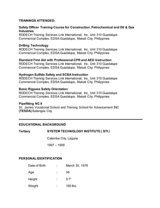 TRAININGS ATTENDED:
Safety Officer Training Course for Construction, Petrochemical and Oil & Gas
Industries
RODECH Training Services Link International, Inc, Unit 310 Guadalupe
Commercial Complex, EDSA Guadalupe, Makati City, Philippines
Drilling Technology
RODECH Training Services Link International, Inc, Unit 310 Guadalupe
Commercial Complex, EDSA Guadalupe, Makati City, Philippines
Standard First Aid with Professional CPR and AED Instruction
RODECH Training Services Link International, Inc, Unit 310 Guadalupe
Commercial Complex, EDSA Guadalupe, Makati City, Philippines
Hydrogen Sulfide Safety and SCBA Instruction
RODECH Training Services Link International, Inc, Unit 310 Guadalupe
Commercial Complex, EDSA Guadalupe, Makati City, Philippines
Basic Rigpass Safety Orientation
RODECH Training Services Link International, Inc, Unit 310 Guadalupe
Commercial Complex, EDSA Guadalupe, Makati City, Philippines
Pipefitting NC II
St. James Vocational School and Training School for Advancement INC
(TESDA) Batangas City
EDUCATIONAL BACKGROUND
Tertiary SYSTEM TECHNOLOGY INSTITUTE ( STI )
Calamba City, Laguna
1997 – 1999
PERSONAL IDENTIFICATION
Date of Birth : March 30, 1978
Age : 38
Height : 5’7”
Weight : 160 lbs.
 