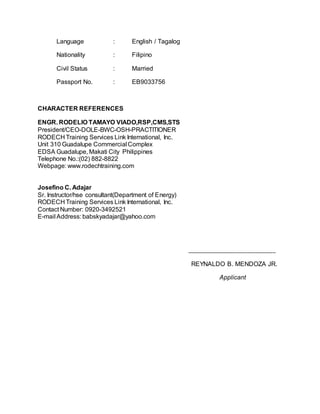 Language : English / Tagalog
Nationality : Filipino
Civil Status : Married
Passport No. : EB9033756
CHARACTER REFERENCES
ENGR. RODELIO TAMAYO VIADO,RSP,CMS,STS
President/CEO-DOLE-BWC-OSH-PRACTITIONER
RODECH Training Services Link International, Inc.
Unit 310 Guadalupe Commercial Complex
EDSA Guadalupe, Makati City Philippines
Telephone No.:(02) 882-8822
Webpage: www.rodechtraining.com
Josefino C. Adajar
Sr. Instructor/hse consultant(Department of Energy)
RODECH Training Services Link International, Inc.
Contact Number: 0920-3492521
E-mail Address: babskyadajar@yahoo.com
_______________________________
REYNALDO B. MENDOZA JR.
Applicant
 