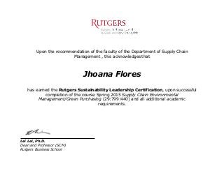 Upon the recommendation of the faculty of the Department of Supply Chain
Management , this acknowledges that
Jhoana Flores
has earned the Rutgers Sustainability Leadership Certification, upon successful
completion of the course Spring 2015 Supply Chain Environmental
Management/Green Purchasing (29:799:440) and all additional academic
requirements.
Lei Lei, Ph.D.
Dean and Professor (SCM)
Rutgers Business School
 
