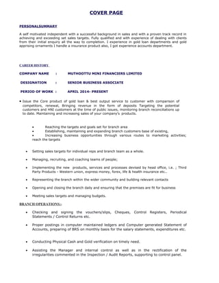 COVER PAGE
PERSONALSUMMARY
A self motivated independent with a successful background in sales and with a proven track record in
achieving and exceeding set sales targets. Fully qualified and with experience of dealing with clients
from their initial enquiry all the way to completion. I experience in gold loan departments and gold
apprising ornaments I handle a insurance product also, I got experience accounts department.
CAREER HISTORY
COMPANY NAME : MUTHOOTTU MINI FINANCIERS LIMITED
DESIGNATION : SENIOR BUSINESS ASSOCIATE
PERIOD OF WORK : APRIL 2014- PRESENT
• Issue the Core product of gold loan & best output service to customer with comparison of
competitors, renewal, Bringing revenue in the form of deposits Targeting the potential
customers and HNI customers at the time of public issues, monitoring branch reconciliations up
to date. Maintaining and increasing sales of your company's products.
• Reaching the targets and goals set for branch area
• Establishing, maintaining and expanding branch customers base of existing,
• Increasing business opportunities through various routes to marketing activities;
reach the targets
• Setting sales targets for individual reps and branch team as a whole.
• Managing, recruiting, and coaching teams of people;
• Implementing the new products, services and processes devised by head office, i.e. ; Third
Party Products - Western union, express money, forex, life & health insurance etc..
• Representing the branch within the wider community and building relevant contacts
• Opening and closing the branch daily and ensuring that the premises are fit for business
• Meeting sales targets and managing budgets.
BRANCH OPERATIONS:-
• Checking and signing the vouchers/slips, Cheques, Control Registers, Periodical
Statements / Control Returns etc.
• Proper postings in computer maintained ledgers and Computer generated Statement of
Accounts, preparing of BRS on monthly basis for the salary statements, expenditures etc.
• Conducting Physical Cash and Gold verification on timely need.
• Assisting the Manager and internal control as well as in the rectification of the
irregularities commented in the Inspection / Audit Reports, supporting to control panel.
 