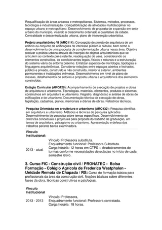Requalificação de áreas urbanas e metropolitanas. Sistemas, métodos, processos,
tecnologia e industrialização. Compatibilização de atividades multidisciplinar no
espaço urbano e metropolitano. Desenvolvimento de proposta de expansão em setor
urbano do município, visando o crescimento ordenado e qualitativo da cidade.
Centralidade e descentralização urbana, plano de intervenção urbanística.
Projeto arquitetônico VI (ARQ114): Concepção de projeto de arquitetura de um
edifício ou conjunto de edificações de interesse público e cultural, bem como o
desenvolvimento de uma proposta de complementação urbana nessa área. Objetiva
reativar a prática urbana através da inserção de objetos arquitetônicos que se
articulem ao contexto pré-existente, readequação de usos, considerando os
elementos construídos, os condicionantes legais, físicos e naturais e a estruturação
do sistema viário do entorno próximo. Enfatizar aspectos de morfologia, tipologias e
linguagens arquitetônicas. Considerar relações entre espaços abertos e fechados,
público e privado, construído e não construído, interior e exterior, ambientes
permanentes e instalações efêmeras. Desenvolvimento em nível de plano de
massas, detalhamentos de setores e proposta urbana e arquitetônica dos elementos
construídos.
Estágio Curricular (ARQ129): Acompanhamento de execução de projetos e obras
de arquitetura e urbanismo. Tecnologias, materiais, elementos, produtos e sistemas
construtivos em arquitetura e urbanismo. Registro, diagnóstico e análise de obras de
edificações e de urbanismo. Documentação técnica de execução de obras,
legislação, cadastros, planos, memoriais e diários de obras. Relatórios técnicos.
Pesquisa Orientada em arquitetura e urbanismo (ARQ132): Pesquisa científica
em arquitetura e urbanismo. Métodos e técnicas de pesquisa aplicados.
Desenvolvimento de pesquisa sobre temas específicos. Desenvolvimento de
diretrizes conceituais e projetuais para proposta do trabalho de graduação, em
temas de arquitetura, paisagismo ou urbanismo. Apresentação e defesa dos
trabalhos perante banca examinadora.
Vínculo
Institucional:
2013 - atual
Vínculo: Professora substituta.
Enquadramento funcional: Professora Substituta.
Carga horária: 12 horas em CTPS + desdobramentos de
turmas conforme necessidades detectadas no início de cada
semestre letivo.
3. Curso FIC - Construção civil / PRONATEC - Bolsa
Formação - Colégio Agrícola de Frederico Westphalen -
Unidade Remota de Chapada / RS: Curso de formação básica para
profissionais da área da construção civil. Noções básicas sobre diferentes
fases da obra, técnicas construtivas e patologias.
Vínculo
Institucional
2013 - 2013
Vínculo: Professora,
Enquadramento funcional: Professora contratada.
Carga horária: 18 horas.
 
