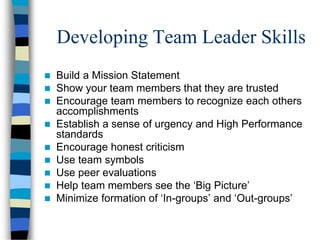 Developing Team Leader Skills
 Build a Mission Statement
 Show your team members that they are trusted
 Encourage team members to recognize each others
accomplishments
 Establish a sense of urgency and High Performance
standards
 Encourage honest criticism
 Use team symbols
 Use peer evaluations
 Help team members see the ‘Big Picture’
 Minimize formation of ‘In-groups’ and ‘Out-groups’
 