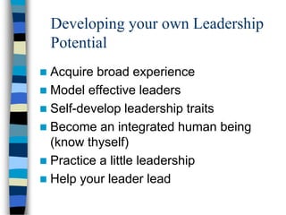 Developing your own Leadership
Potential
 Acquire broad experience
 Model effective leaders
 Self-develop leadership traits
 Become an integrated human being
(know thyself)
 Practice a little leadership
 Help your leader lead
 
