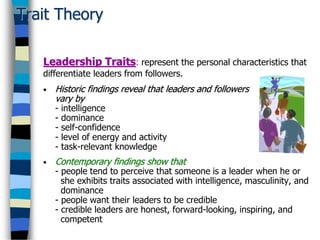 Trait Theory
• Historic findings reveal that leaders and followers
vary by
- intelligence
- dominance
- self-confidence
- level of energy and activity
- task-relevant knowledge
• Contemporary findings show that
- people tend to perceive that someone is a leader when he or
she exhibits traits associated with intelligence, masculinity, and
dominance
- people want their leaders to be credible
- credible leaders are honest, forward-looking, inspiring, and
competent
Leadership Traits: represent the personal characteristics that
differentiate leaders from followers.
 