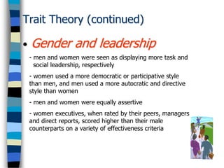 Trait Theory (continued)
• Gender and leadership
- men and women were seen as displaying more task and
social leadership, respectively
- women used a more democratic or participative style
than men, and men used a more autocratic and directive
style than women
- men and women were equally assertive
- women executives, when rated by their peers, managers
and direct reports, scored higher than their male
counterparts on a variety of effectiveness criteria
 
