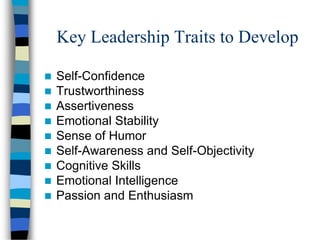 Key Leadership Traits to Develop
 Self-Confidence
 Trustworthiness
 Assertiveness
 Emotional Stability
 Sense of Humor
 Self-Awareness and Self-Objectivity
 Cognitive Skills
 Emotional Intelligence
 Passion and Enthusiasm
 