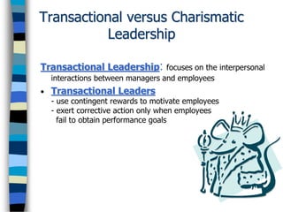 Transactional versus Charismatic
Leadership
Transactional Leadership: focuses on the interpersonal
interactions between managers and employees
• Transactional Leaders
- use contingent rewards to motivate employees
- exert corrective action only when employees
fail to obtain performance goals
 