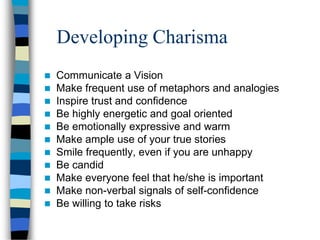 Developing Charisma
 Communicate a Vision
 Make frequent use of metaphors and analogies
 Inspire trust and confidence
 Be highly energetic and goal oriented
 Be emotionally expressive and warm
 Make ample use of your true stories
 Smile frequently, even if you are unhappy
 Be candid
 Make everyone feel that he/she is important
 Make non-verbal signals of self-confidence
 Be willing to take risks
 