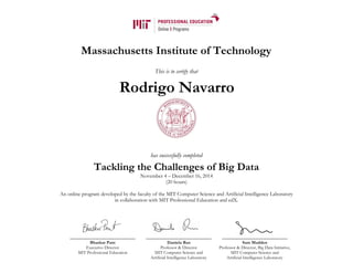Massachusetts Institute of Technology
This is to certify that
has successfully completed
Tackling the Challenges of Big Data
November 4 – December 16, 2014
(20 hours)
An online program developed by the faculty of the MIT Computer Science and Artificial Intelligence Laboratory
in collaboration with MIT Professional Education and edX.
Bhaskar Pant
Executive Director
MIT Professional Education
Daniela Rus
Professor & Director
MIT Computer Science and
Artificial Intelligence Laboratory
Sam Madden
Professor & Director, Big Data Initiative,
MIT Computer Science and
Artificial Intelligence Laboratory
Rodrigo Navarro
 