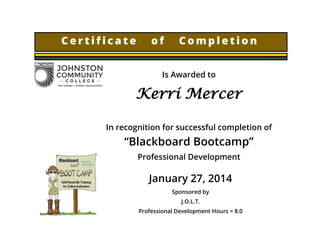 C e r t i f i c a t e o f C o m p l e t i o n
Is Awarded to
Kerri Mercer
In recognition for successful completion of
“Blackboard Bootcamp”
Professional Development
January 27, 2014
Sponsored by
J.O.L.T.
Professional Development Hours = 8.0
 