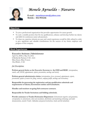 CV of Menele Aprueldo - Navarro Page 1 of 6
Menele Aprueldo - Navarro
E-mail : menelenavarro@yahoo.com
Mobile : 052-9931246
Objectives
• To join a professional organization that provides opportunites for career growth.
• To seek a suitable position that fits my qualifications, enhance and develop further my talents
and skills for continuous career advancement.
• To share my expertise wherein my past and varied experiences would be fully utilized in order
to give significant and valuable contributions for the success of my future employer and
progress of the company.
Work Experiences
Executive Assistant /Administrator
April 16, 2008 to May 03, 2016
S.Mokbel & Partners UAE –LLC
Mina Street, Mina Towers
Abu Dhabi , UAE
Job Description:
Perform general duties as the Executive Secretary to the CEO and DGM (correspondence,
emails, calls, MOM, appointments, reports, presentation, meetings and travels)
Perform general administrative duties (correspondence, faxes, personnel, appointments, reports,
presentation, update of contact list, filing, contracts, company profile, meetings and reservations)
Responsible for processing the registration and pre-qualification submittals and
requirements to Clients, Government entities and Consultants.
Handles and monitors on-going Sub-contractor contracts.
Responsible for Tender Invitations and bidding submittals.
Provide assistance to Tender/Estimation Department (Subcontractor inquiries and quotations,
correspondence to subcontractor, client and consultants, distribution and monitoring of drawings and tender
documentations, monitor Tender Addendum and general instructions, bonds and bid submittals)
 