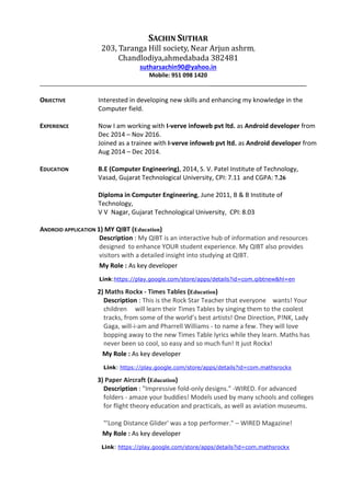 SACHIN SUTHAR
203, Taranga Hill society, Near Arjun ashrm,
Chandlodiya,ahmedabada 382481
sutharsachin90@yahoo.in
Mobile: 951 098 1420
______________________________
OBJECTIVE Interested in developing new skills and enhancing my knowledge in the
Computer field.
EXPERIENCE Now I am working with I-verve infoweb pvt ltd. as Android developer from
Dec 2014 – Nov 2016.
Joined as a trainee with I-verve infoweb pvt ltd. as Android developer from
Aug 2014 – Dec 2014.
EDUCATION B.E (Computer Engineering), 2014, S. V. Patel Institute of Technology,
Vasad, Gujarat Technological University, CPI: 7.11 and CGPA: 7.26
Diploma in Computer Engineering, June 2011, B & B Institute of
Technology,
V V Nagar, Gujarat Technological University, CPI: 8.03
ANDROID APPLICATION 1) MY QIBT (Education)
Description : My QIBT is an interactive hub of information and resources
designed to enhance YOUR student experience. My QIBT also provides
visitors with a detailed insight into studying at QIBT.
My Role : As key developer
Link:https://play.google.com/store/apps/details?id=com.qibtnew&hl=en
2) Maths Rockx - Times Tables (Education)
Description : This is the Rock Star Teacher that everyone wants! Your
children will learn their Times Tables by singing them to the coolest
tracks, from some of the world’s best artists! One Direction, P!NK, Lady
Gaga, will-i-am and Pharrell Williams - to name a few. They will love
bopping away to the new Times Table lyrics while they learn. Maths has
never been so cool, so easy and so much fun! It just Rockx!
My Role : As key developer
Link: https://play.google.com/store/apps/details?id=com.mathsrockx
3) Paper Aircraft (Education)
Description : "Impressive fold-only designs." -WIRED. For advanced
folders - amaze your buddies! Models used by many schools and colleges
for flight theory education and practicals, as well as aviation museums.
"'Long Distance Glider' was a top performer." – WIRED Magazine!
My Role : As key developer
Link: https://play.google.com/store/apps/details?id=com.mathsrockx
 