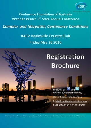 Continence Foundation of Australia
Victorian Branch 5th
State Annual Conference
RACV Healesville Country Club
Friday May 20 2016
Registration
Brochure
Follow us on and
#StartTheConversationToday
W: continencevictoria.org.au
E: info@continencevictoria.org.au
T: 03 9816 8266 F: 03 9853 9727
Victorian Continence Resource Centre is supported by funding from the Commonwealth and Victorian Governments under the HACC program.
Complex and Idiopathic Continence Conditions
 