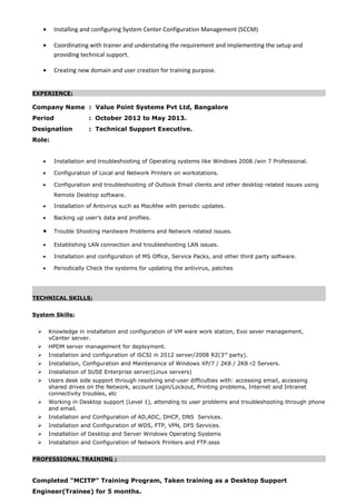 • Installing and configuring System Center Configuration Management (SCCM)
• Coordinating with trainer and understating the requirement and implementing the setup and
providing technical support.
• Creating new domain and user creation for training purpose.
EXPERIENCE:
Company Name : Value Point Systems Pvt Ltd, Bangalore
Period : October 2012 to May 2013.
Designation : Technical Support Executive.
Role:
• Installation and troubleshooting of Operating systems like Windows 2008 /win 7 Professional.
• Configuration of Local and Network Printers on workstations.
• Configuration and troubleshooting of Outlook Email clients and other desktop related issues using
Remote Desktop software.
• Installation of Antivirus such as MacAfee with periodic updates.
• Backing up user’s data and profiles.
• Trouble Shooting Hardware Problems and Network related issues.
• Establishing LAN connection and troubleshooting LAN issues.
• Installation and configuration of MS Office, Service Packs, and other third party software.
• Periodically Check the systems for updating the antivirus, patches
TECHNICAL SKILLS:
System Skills:
 Knowledge in installation and configuration of VM ware work station, Exsi sever management,
vCenter server.
 HPDM server management for deployment.
 Installation and configuration of iSCSI in 2012 server/2008 R2(3rd
party).
 Installation, Configuration and Maintenance of Windows XP/7 / 2K8 / 2K8 r2 Servers.
 Installation of SUSE Enterprise server(Linux servers)
 Users desk side support through resolving end-user difficulties with: accessing email, accessing
shared drives on the Network, account Login/Lockout, Printing problems, Internet and Intranet
connectivity troubles, etc
 Working in Desktop support (Level 1), attending to user problems and troubleshooting through phone
and email.
 Installation and Configuration of AD,ADC, DHCP, DNS Services.
 Installation and Configuration of WDS, FTP, VPN, DFS Services.
 Installation of Desktop and Server Windows Operating Systems
 Installation and Configuration of Network Printers and FTP.ssss
PROFESSIONAL TRAINING :
Completed “MCITP” Training Program, Taken training as a Desktop Support
Engineer(Trainee) for 5 months.
 