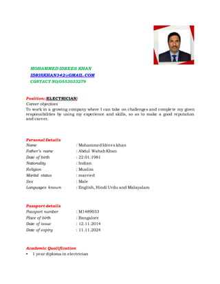 MOHAMMED IDREES KHAN
IDRISKHAN342@GMAIL.COM
CONTACT NO/0553033279
Position: (ELECTRICIAN)
Career objectives
To work in a growing company where I can take on challenges and comple te my given
responsibilities by using my experience and skills, so as to make a good reputation
and career.
Personal Details
Name : Mohammed Idrees khan
Father’s name : Abdul Wahab Khan
Date of birth : 22.01.1981
Nationality : Indian
Religion : Muslim
Marital status : married
Sex : Male
Languages known : English, Hindi Urdu and Malayalam
Passport details
Passport number : M1489033
Place of birth : Bangalore
Date of issue : 12.11.2014
Date of expiry : 11.11.2024
Academic Qualification
• 1 year diploma in electrician
 