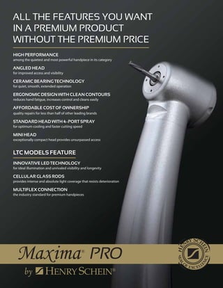 All the features you want
in a premium product
Without the premium price
High Performance
among the quietest and most powerful handpiece in its category
Angled Head
for improved access and visibility
Ceramic Bearing Technology
for quiet, smooth, extended operation
Ergonomic Design With Clean Contours
reduces hand fatigue, increases control and cleans easily
Affordable cost of ownership
quality repairs for less than half of other leading brands
Standard Head with 4–Port Spray
for optimum cooling and faster cutting speed
Mini Head
exceptionally compact head provides unsurpassed access
LTC MOdels Feature
Innovative LED Technology
for ideal illumination and unrivaled visibility and longevity
Cellular Glass Rods
provides intense and absolute light coverage that resists deterioration
MULTIflex Connection
the industry standard for premium handpieces
 
