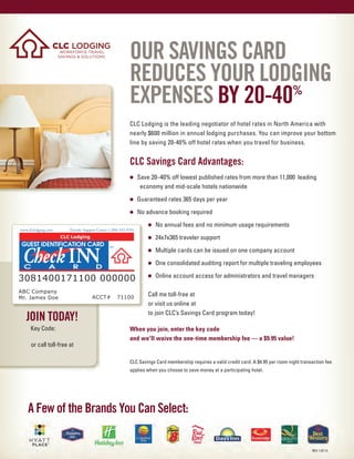 OUR SAVINGS CARD
REDUCES YOUR LODGING
EXPENSES BY 20-40%
CLC Lodging is the leading negotiator of hotel rates in North America with
nearly $600 million in annual lodging purchases. You can improve your bottom
line by saving 20-40% off hotel rates when you travel for business.
CLC Savings Card Advantages:
• Save 20–40% off lowest published rates from more than 11,000 leading
economy and mid-scale hotels nationwide
• Guaranteed rates 365 days per year
• No advance booking required
• No annual fees and no minimum usage requirements
• 24x7x365 traveler support
• Multiple cards can be issued on one company account
• One consolidated auditing report for multiple traveling employees
• Online account access for administrators and travel managers
Call me toll-free at
or visit us online at
to join CLC’s Savings Card program today!
When you join, enter the key code
and we'll waive the one-time membership fee — a $9.95 value!
CLC Savings Card membership requires a valid credit card. A $4.95 per room night transaction fee
applies when you choose to save money at a participating hotel.
JOIN TODAY!
Key Code:
or call toll-free at
A Few of the Brands You Can Select:
REV 1.07.14
1.800.835.4045, Ext. 7095
www.CheckINNcard.com
JPS "JPS"
www.CheckINNcard.com
1.800.835.4045, Ext. 7095
 