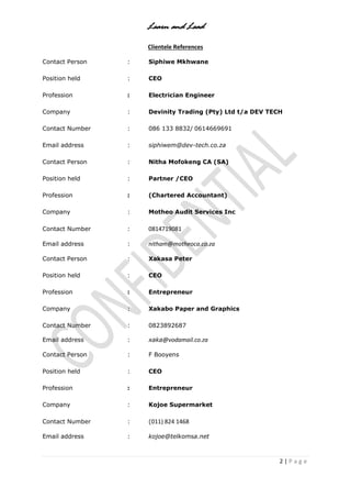 Learn and Lead
2 | P a g e
Clientele References
Contact Person : Siphiwe Mkhwane
Position held : CEO
Profession : Electrician Engineer
Company : Devinity Trading (Pty) Ltd t/a DEV TECH
Contact Number : 086 133 8832/ 0614669691
Email address : siphiwem@dev-tech.co.za
Contact Person : Nitha Mofokeng CA (SA)
Position held : Partner /CEO
Profession : (Chartered Accountant)
Company : Motheo Audit Services Inc
Contact Number : 0814719081
Email address : nitham@motheoca.co.za
Contact Person : Xakasa Peter
Position held : CEO
Profession : Entrepreneur
Company : Xakabo Paper and Graphics
Contact Number : 0823892687
Email address : xaka@vodamail.co.za
Contact Person : F Booyens
Position held : CEO
Profession : Entrepreneur
Company : Kojoe Supermarket
Contact Number : (011) 824 1468
Email address : kojoe@telkomsa.net
 