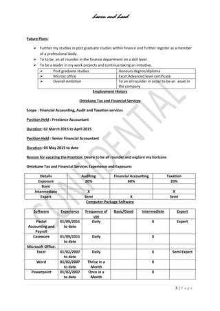 Learn and Lead
3 | P a g e
Future Plans:
 Further my studies in post graduate studies within finance and further register as a member
of a professional body.
 To to be an all rounder in the finance department on a skill level.
 To be a leader in my work projects and continue taking an initiative.
 Post graduate studies Honours degree/diploma
 Microst office Excel:Advanced level certificate
 Overall Ambition To an all rounder in order to be an asset in
the company
Employment History
Ontekane Tax and Financial Services
Scope : Financial Accounting, Audit and Taxation services
Position Held : Freelance Accountant
Duration: 02 March 2015 to April 2015
Position Held : Senior Financial Accountant
Duration: 04 May 2015 to date
Reason for vacating the Posiition: Desire to be all rounder and explore my horizons
Ontekane Tax and Financial Services Experience and Exposure:
Details Auditing Financial Accounting Taxation
Exposure 20% 60% 20%
Basic
Intermediate X X
Expert Semi X Semi
Computer Package Software
Software Experience Frequency of
use
Basic/Good Intermediate Expert
Pastel
Accounting and
Payroll
01/09/2011
to date
Daily X Expert
Caseware 01/09/2011
to date
Daily X
Microsoft Office:
Excel 01/02/2007
to date
Daily X Semi Expert
Word 01/02/2007
to date
Thrice in a
Month
X
Powerpoint 01/02/2007
to date
Once in a
Month
X
 