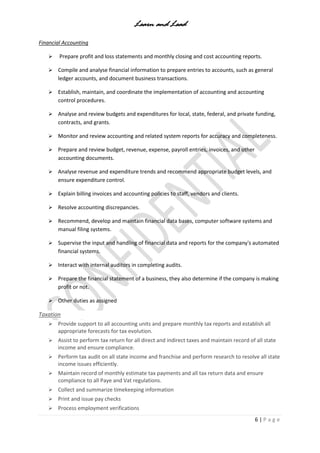 Learn and Lead
6 | P a g e
Financial Accounting
 Prepare profit and loss statements and monthly closing and cost accounting reports.
 Compile and analyse financial information to prepare entries to accounts, such as general
ledger accounts, and document business transactions.
 Establish, maintain, and coordinate the implementation of accounting and accounting
control procedures.
 Analyse and review budgets and expenditures for local, state, federal, and private funding,
contracts, and grants.
 Monitor and review accounting and related system reports for accuracy and completeness.
 Prepare and review budget, revenue, expense, payroll entries, invoices, and other
accounting documents.
 Analyse revenue and expenditure trends and recommend appropriate budget levels, and
ensure expenditure control.
 Explain billing invoices and accounting policies to staff, vendors and clients.
 Resolve accounting discrepancies.
 Recommend, develop and maintain financial data bases, computer software systems and
manual filing systems.
 Supervise the input and handling of financial data and reports for the company's automated
financial systems.
 Interact with internal auditors in completing audits.
 Prepare the financial statement of a business, they also determine if the company is making
profit or not.
 Other duties as assigned
Taxation
 Provide support to all accounting units and prepare monthly tax reports and establish all
appropriate forecasts for tax evolution.
 Assist to perform tax return for all direct and indirect taxes and maintain record of all state
income and ensure compliance.
 Perform tax audit on all state income and franchise and perform research to resolve all state
income issues efficiently.
 Maintain record of monthly estimate tax payments and all tax return data and ensure
compliance to all Paye and Vat regulations.
 Collect and summarize timekeeping information
 Print and issue pay checks
 Process employment verifications
 