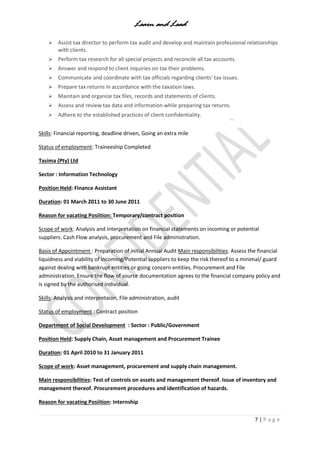 Learn and Lead
7 | P a g e
 Assist tax director to perform tax audit and develop and maintain professional relationships
with clients.
 Perform tax research for all special projects and reconcile all tax accounts.
 Answer and respond to client inquiries on tax their problems.
 Communicate and coordinate with tax officials regarding clients' tax issues.
 Prepare tax returns in accordance with the taxation laws.
 Maintain and organize tax files, records and statements of clients.
 Assess and review tax data and information while preparing tax returns.
 Adhere to the established practices of client confidentiality.
Skills: Financial reporting, deadline driven, Going an extra mile
Status of employment: Traineeship Completed
Tasima (Pty) Ltd
Sector : Information Technology
Position Held: Finance Assistant
Duration: 01 March 2011 to 30 June 2011
Reason for vacating Posiition: Temporary/contract position
Scope of work: Analysis and interpretation on financial statements on incoming or potential
suppliers. Cash Flow analysis, procurement and File administration.
Basis of Appointment : Preparation of initial Annual Audit Main responsibilities: Assess the financial
liquidness and viability of incoming/Potential suppliers to keep the risk thereof to a minimal/ guard
against dealing with bankrupt entities or going concern entities. Procurement and File
administration. Ensure the flow of source documentation agrees to the financial company policy and
is signed by the authorised individual.
Skills: Analysis and interpretaion, File administration, audit
Status of employment : Contract position
Department of Social Development : Sector : Public/Government
Position Held: Supply Chain, Asset management and Procurement Trainee
Duration: 01 April 2010 to 31 January 2011
Scope of work: Asset management, procurement and supply chain management.
Main responsibilities: Test of controls on assets and management thereof. Issue of inventory and
management thereof. Procurement procedures and identification of hazards.
Reason for vacating Posiition: Internship
 