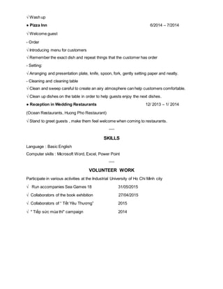 √ Wash up
● Pizza Inn 6/2014 – 7/2014
√ Welcome guest
- Order
√ Introducing menu for customers
√ Remember the exact dish and repeat things that the customer has order
- Setting:
√ Arranging and presentation plate, knife, spoon, fork, gently setting paper and neatly.
- Cleaning and cleaning table
√ Clean and sweep careful to create an airy atmosphere can help customers comfortable.
√ Clean up dishes on the table in order to help guests enjoy the next dishes.
● Reception in Wedding Restaurants 12/ 2013 – 1/ 2014
(Ocean Restaurants, Huong Pho Restaurant)
√ Stand to greet guests , make them feel welcome when coming to restaurants.
◦◦◦◦
SKILLS
Language : Basic English
Computer skills : Microsoft Word, Excel, Power Point
◦◦◦◦
VOLUNTEER WORK
Participate in various activities at the Industrial University of Ho Chi Minh city
√ Run accompanies Sea Games 18 31/05/2015
√ Collaborators of the book exhibition 27/04/2015
√ Collaborators of “ Tết Yêu Thương” 2015
√ " Tiếp sức mùa thi" campaign 2014
 