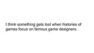 I think something gets lost when histories of
games focus on famous game designers.
 