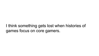 I think something gets lost when histories of
games focus on core gamers.
 