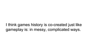 I think games history is co-created just like
gameplay is: in messy, complicated ways.
 