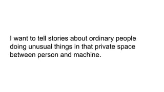 I want to tell stories about ordinary people
doing unusual things in that private space
between person and machine.
 
