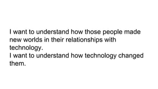 I want to understand how those people made
new worlds in their relationships with
technology.
I want to understand how technology changed
them.
 