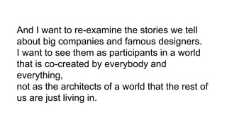 And I want to re-examine the stories we tell
about big companies and famous designers.
I want to see them as participants in a world
that is co-created by everybody and
everything,
not as the architects of a world that the rest of
us are just living in.
 