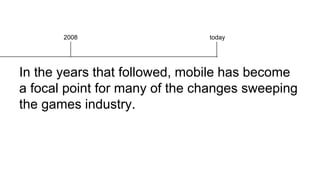In the years that followed, mobile has become
a focal point for many of the changes sweeping
the games industry.
2008 today
 