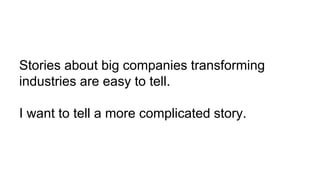 Stories about big companies transforming
industries are easy to tell.
I want to tell a more complicated story.
 