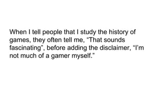 When I tell people that I study the history of
games, they often tell me, “That sounds
fascinating”, before adding the disclaimer, “I’m
not much of a gamer myself.”
 
