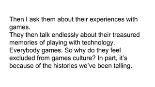 Then I ask them about their experiences with
games.
They then talk endlessly about their treasured
memories of playing with technology.
Everybody games. So why do they feel
excluded from games culture? In part, it’s
because of the histories we’ve been telling.
 