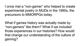 I once met a “non-gamer” who helped to create
experimental poetry in MUDs in the 1990s, the
precursors to MMORPGs today.
What if games history was actually made by
“non-gamers” like them? What if we included
those experiences in our histories? How would
that change our understanding of the culture of
gaming?
 