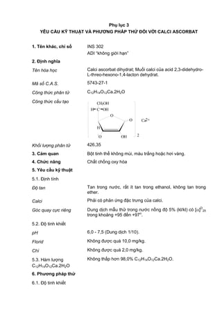 Phụ lục 3
YÊU CẦU KỸ THUẬT VÀ PHƢƠNG PHÁP THỬ ĐỐI VỚI CALCI ASCORBAT
1. Tên khác, chỉ số INS 302
ADI “không giới hạn”
2. Định nghĩa
Tên hóa học Calci ascorbat dihydrat; Muối calci của acid 2,3-didehydro-
L-threo-hexono-1,4-lacton dehydrat.
Mã số C.A.S. 5743-27-1
Công thức phân tử C12H14O12Ca.2H2O
Công thức cấu tạo
Khối lượng phân tử 426,35
3. Cảm quan Bột tinh thể không mùi, màu trắng hoặc hơi vàng.
4. Chức năng Chất chống oxy hóa
5. Yêu cầu kỹ thuật
5.1. Định tính
Độ tan Tan trong nước, rất ít tan trong ethanol, không tan trong
ether.
Calci Phải có phản ứng đặc trưng của calci.
Góc quay cực riêng Dung dịch mẫu thử trong nước nồng độ 5% (kl/kl) có [ ]D
25
trong khoảng +95 đến +97o
.
5.2. Độ tinh khiết
pH 6,0 - 7,5 (Dung dịch 1/10).
Florid Không được quá 10,0 mg/kg.
Chì Không được quá 2,0 mg/kg.
5.3. Hàm lượng
C12H14O12Ca.2H2O
Không thấp hơn 98,0% C12H14O12Ca.2H2O.
6. Phƣơng pháp thử
6.1. Độ tinh khiết
2
O
-
O OH
H
O
C OHH
CH2OH
Ca2+
 