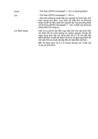 Florid - Thử theo JECFA monograph 1 - Vol. 4, phương pháp I.
Chì - Thử theo JECFA monograph 1 - Vol. 4.
- Xác định bằng kỹ thuật hấp thụ nguyên tử thích hợp cho
hàm lượng quy định. Lựa chọn cỡ mẫu thử và phương
pháp chuẩn bị mẫu dựa trên nguyên tắc của phương pháp
mô tả trong JECFA monograph 1 - Vol. 4 phần các phương
pháp phân tích công cụ.
6.2. Định lượng Cân 0,4 g (chính xác đến mg) mẫu thử cho vào bình 250
ml, thêm 50 ml nước không có carbon dioxyd. Chuẩn độ
ngay dung dịch này với dung dịch iod 0,1 N, khi gần đạt
điểm kết thúc chuẩn độ thêm chỉ thị là vài giọt dung dịch hồ
tinh bột (TS) và chuẩn độ tiếp đến khi đạt điểm kết thúc.
Mỗi ml dung dịch iod 0,1 N tương đương với 10,66 mg
C12H14O12Ca.2H2O.
 