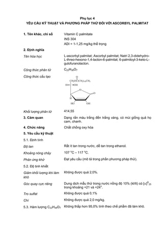 Phụ lục 4
YÊU CẦU KỸ THUẬT VÀ PHƢƠNG PHÁP THỬ ĐỐI VỚI ASCORBYL PALMITAT
1. Tên khác, chỉ số Vitamin C palmitate
INS 304
ADI = 1-1,25 mg/kg thể trọng
2. Định nghĩa
Tên hóa học L-ascorbyl palmitat; Ascorbyl palmitat; Natri 2,3-didehydro-
L-threo-hexono-1,4-lacton-6-palmitat; 6-palmitoyl-3-keto-L-
gulofuranolacton.
Công thức phân tử C22H38O7
Công thức cấu tạo
O
O
OHHO
H
C OHH
CH2OC(CH2)14CH3
O
Khối lượng phân tử 414,55
3. Cảm quan Dạng rắn màu trắng đến trắng vàng, có mùi giống quả họ
cam, chanh.
4. Chức năng Chất chống oxy hóa
5. Yêu cầu kỹ thuật
5.1. Định tính
Độ tan Rất ít tan trong nước, dễ tan trong ethanol.
Khoảng nóng chảy 107 o
C – 117 o
C.
Phản ứng khử Đạt yêu cầu (mô tả trong phần phương pháp thử).
5.2. Độ tinh khiết
Giảm khối lượng khi làm
khô
Không được quá 2,0%.
Góc quay cực riêng Dung dịch mẫu thử trong nước nồng độ 10% (kl/tt) có [ ]D
25
trong khoảng +21 và +24o
.
Tro sulfat Không được quá 0,1%
Chì Không được quá 2,0 mg/kg.
5.3. Hàm lượng C22H38O7 Không thấp hơn 95,0% tính theo chế phẩm đã làm khô.
 