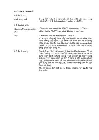 6. Phƣơng pháp thử
6.1. Định tính
Phản ứng khử Dung dịch mẫu thử trong cồn sẽ làm mất màu của dung
dịch thuốc thử 2,6-diclorophenol indophenol (TS).
6.2. Độ tinh khiết
Giảm khối lượng khi làm
khô
- Thử theo hướng dẫn tại JECFA monograph 1 - Vol. 4
- Làm khô tại 56-60o
trong chân không, trong 1 giờ.
Chì - Thử theo JECFA monograph 1 - Vol. 4.
- Xác định bằng kỹ thuật hấp thụ nguyên tử thích hợp cho
hàm lượng quy định. Lựa chọn cỡ mẫu thử và phương
pháp chuẩn bị mẫu dựa trên nguyên tắc của phương pháp
mô tả trong JECFA monograph 1 - Vol. 4 phần các phương
pháp phân tích công cụ).
6.3. Định lượng Cân 0,8 g (chính xác đến mg) cho vào hỗn hợp gồm 50 ml
nước không có carbon dioxyd, 50 ml cloroform và 25 ml
dung dịch acid sulfuric loãng (TS). Chuẩn độ ngay dung
dịch này với dung dịch iod 0,1 N (chú ý cần lắc đều hỗn
hợp), khi gần đạt điểm kết thúc chuẩn độ thêm chỉ thị là vài
giọt dung dịch hồ tinh bột (TS) và chuẩn độ tiếp đến khi đạt
điểm kết thúc.
Mỗi ml dung dịch iod 0,1 N tương đương với 22,13 mg
C24H42O7.
 