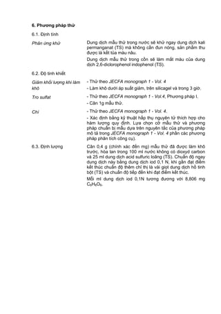 6. Phƣơng pháp thử
6.1. Định tính
Phản ứng khử Dung dịch mẫu thử trong nước sẽ khử ngay dung dịch kali
permanganat (TS) mà không cần đun nóng, sản phẩm thu
được là kết tủa màu nâu.
Dung dịch mẫu thử trong cồn sẽ làm mất màu của dung
dịch 2,6-diclorophenol indophenol (TS).
6.2. Độ tinh khiết
Giảm khối lượng khi làm
khô
- Thử theo JECFA monograph 1 - Vol. 4
- Làm khô dưới áp suất giảm, trên silicagel và trong 3 giờ.
Tro sulfat - Thử theo JECFA monograph 1 - Vol.4, Phương pháp I.
- Cân 1g mẫu thử.
Chì - Thử theo JECFA monograph 1 - Vol. 4.
- Xác định bằng kỹ thuật hấp thụ nguyên tử thích hợp cho
hàm lượng quy định. Lựa chọn cỡ mẫu thử và phương
pháp chuẩn bị mẫu dựa trên nguyên tắc của phương pháp
mô tả trong JECFA monograph 1 - Vol. 4 phần các phương
pháp phân tích công cụ).
6.3. Định lượng Cân 0,4 g (chính xác đến mg) mẫu thử đã được làm khô
trước, hòa tan trong 100 ml nước không có dioxyd carbon
và 25 ml dung dịch acid sulfuric loãng (TS). Chuẩn độ ngay
dung dịch này bằng dung dịch iod 0,1 N, khi gần đạt điểm
kết thúc chuẩn độ thêm chỉ thị là vài giọt dung dịch hồ tinh
bột (TS) và chuẩn độ tiếp đến khi đạt điểm kết thúc.
Mỗi ml dung dịch iod 0,1N tương đương với 8,806 mg
C6H8O6.
 