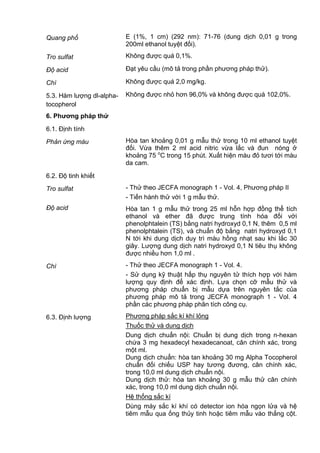 Quang phổ E (1%, 1 cm) (292 nm): 71-76 (dung dịch 0,01 g trong
200ml ethanol tuyệt đối).
Tro sulfat Không được quá 0,1%.
Độ acid Đạt yêu cầu (mô tả trong phần phương pháp thử).
Chì Không được quá 2,0 mg/kg.
5.3. Hàm lượng dl-alpha-
tocopherol
Không được nhỏ hơn 96,0% và không được quá 102,0%.
6. Phƣơng pháp thử
6.1. Định tính
Phản ứng màu Hòa tan khoảng 0,01 g mẫu thử trong 10 ml ethanol tuyệt
đối. Vừa thêm 2 ml acid nitric vừa lắc và đun nóng ở
khoảng 75 o
C trong 15 phút. Xuất hiện màu đỏ tươi tới màu
da cam.
6.2. Độ tinh khiết
Tro sulfat - Thử theo JECFA monograph 1 - Vol. 4, Phương pháp II
- Tiến hành thử với 1 g mẫu thử.
Độ acid Hòa tan 1 g mẫu thử trong 25 ml hỗn hợp đồng thể tích
ethanol và ether đã được trung tính hóa đối với
phenolphtalein (TS) bằng natri hydroxyd 0,1 N, thêm 0,5 ml
phenolphtalein (TS), và chuẩn độ bằng natri hydroxyd 0,1
N tới khi dung dịch duy trì màu hồng nhạt sau khi lắc 30
giây. Lượng dung dịch natri hydroxyd 0,1 N tiêu thụ không
được nhiều hơn 1,0 ml .
Chì - Thử theo JECFA monograph 1 - Vol. 4.
- Sử dụng kỹ thuật hấp thụ nguyên tử thích hợp với hàm
lượng quy định để xác định. Lựa chọn cỡ mẫu thử và
phương pháp chuẩn bị mẫu dựa trên nguyên tắc của
phương pháp mô tả trong JECFA monograph 1 - Vol. 4
phần các phương pháp phân tích công cụ.
6.3. Định lượng Phương pháp sắc kí khí lỏng
Thuốc thử và dung dịch
Dung dịch chuẩn nội: Chuẩn bị dung dịch trong n-hexan
chứa 3 mg hexadecyl hexadecanoat, cân chính xác, trong
một ml.
Dung dịch chuẩn: hòa tan khoảng 30 mg Alpha Tocopherol
chuẩn đối chiếu USP hay tương đương, cân chính xác,
trong 10,0 ml dung dịch chuẩn nội.
Dung dịch thử: hòa tan khoảng 30 g mẫu thử cân chính
xác, trong 10,0 ml dung dịch chuẩn nội.
Hệ thống sắc kí
Dùng máy sắc kí khí có detector ion hóa ngọn lửa và hệ
tiêm mẫu qua ống thủy tinh hoặc tiêm mẫu vào thẳng cột.
 
