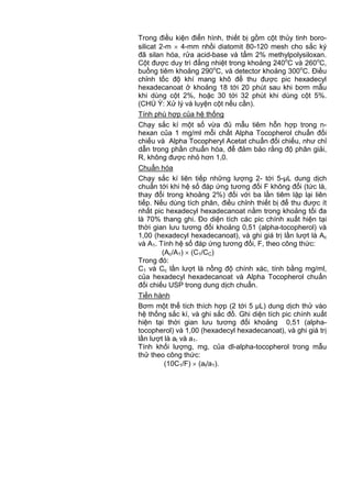 Trong điều kiện điển hình, thiết bị gồm cột thủy tinh boro-
silicat 2-m 4-mm nhồi diatomit 80-120 mesh cho sắc ký
đã silan hóa, rửa acid-base và tẩm 2% methylpolysiloxan.
Cột được duy trì đẳng nhiệt trong khoảng 240o
C và 260o
C,
buồng tiêm khoảng 290o
C, và detector khoảng 300o
C. Điều
chỉnh tốc độ khí mang khô để thu được pic hexadecyl
hexadecanoat ở khoảng 18 tới 20 phút sau khi bơm mẫu
khi dùng cột 2%, hoặc 30 tới 32 phút khi dùng cột 5%.
(CHÚ Ý: Xử lý và luyện cột nếu cần).
Tính phù hợp của hệ thống
Chạy sắc kí một số vừa đủ mẫu tiêm hỗn hợp trong n-
hexan của 1 mg/ml mỗi chất Alpha Tocopherol chuẩn đối
chiếu và Alpha Tocopheryl Acetat chuẩn đối chiếu, như chỉ
dẫn trong phần chuẩn hóa, để đảm bảo rằng độ phân giải,
R, không được nhỏ hơn 1,0.
Chuẩn hóa
Chạy sắc kí liên tiếp những lượng 2- tới 5-µL dung dịch
chuẩn tới khi hệ số đáp ứng tương đối F không đổi (tức là,
thay đổi trong khoảng 2%) đối với ba lần tiêm lặp lại liên
tiếp. Nếu dùng tích phân, điều chỉnh thiết bị để thu được ít
nhất pic hexadecyl hexadecanoat nằm trong khoảng tối đa
là 70% thang ghi. Đo diện tích các pic chính xuất hiện tại
thời gian lưu tương đối khoảng 0,51 (alpha-tocopherol) và
1,00 (hexadecyl hexadecanoat), và ghi giá trị lần lượt là Ac
và A1. Tính hệ số đáp ứng tương đối, F, theo công thức:
(Ac/A1) (C1/CC)
Trong đó:
C1 và Cc lần lượt là nồng độ chính xác, tính bằng mg/ml,
của hexadecyl hexadecanoat và Alpha Tocopherol chuẩn
đối chiếu USP trong dung dịch chuẩn.
Tiến hành
Bơm một thể tích thích hợp (2 tới 5 µL) dung dịch thử vào
hệ thống sắc kí, và ghi sắc đồ. Ghi diện tích pic chính xuất
hiện tại thời gian lưu tương đối khoảng 0,51 (alpha-
tocopherol) và 1,00 (hexadecyl hexadecanoat), và ghi giá trị
lần lượt là at và a1.
Tính khối lượng, mg, của dl-alpha-tocopherol trong mẫu
thử theo công thức:
(10C1/F) (at/a1).
 