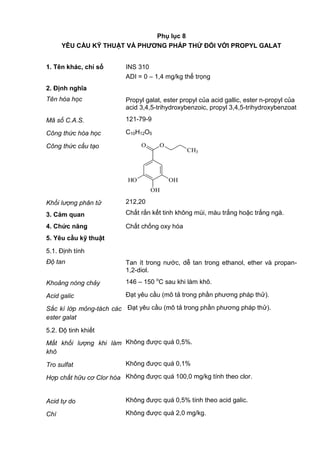 Phụ lục 8
YÊU CẦU KỸ THUẬT VÀ PHƢƠNG PHÁP THỬ ĐỐI VỚI PROPYL GALAT
1. Tên khác, chỉ số INS 310
ADI = 0 – 1,4 mg/kg thể trọng
2. Định nghĩa
Tên hóa học Propyl galat, ester propyl của acid gallic, ester n-propyl của
acid 3,4,5-trihydroxybenzoic, propyl 3,4,5-trihydroxybenzoat
Mã số C.A.S. 121-79-9
Công thức hóa học C10H12O5
Công thức cấu tạo
OHHO
OH
O O
CH3
Khối lượng phân tử 212,20
3. Cảm quan Chất rắn kết tinh không mùi, màu trắng hoặc trắng ngà.
4. Chức năng Chất chống oxy hóa
5. Yêu cầu kỹ thuật
5.1. Định tính
Độ tan Tan ít trong nước, dễ tan trong ethanol, ether và propan-
1,2-diol.
Khoảng nóng chảy 146 – 150 o
C sau khi làm khô.
Acid galic Đạt yêu cầu (mô tả trong phần phương pháp thử).
Sắc kí lớp mỏng-tách các
ester galat
Đạt yêu cầu (mô tả trong phần phương pháp thử).
5.2. Độ tinh khiết
Mất khối lượng khi làm
khô
Không được quá 0,5%.
Tro sulfat Không được quá 0,1%
Hợp chất hữu cơ Clor hóa Không được quá 100,0 mg/kg tính theo clor.
Acid tự do Không được quá 0,5% tính theo acid galic.
Chì Không được quá 2,0 mg/kg.
 