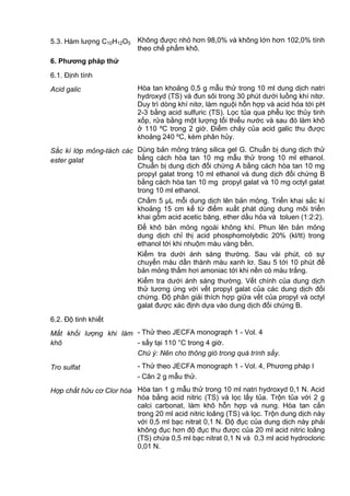 5.3. Hàm lượng C10H12O5 Không được nhỏ hơn 98,0% và không lớn hơn 102,0% tính
theo chế phẩm khô.
6. Phƣơng pháp thử
6.1. Định tính
Acid galic Hòa tan khoảng 0,5 g mẫu thử trong 10 ml dung dịch natri
hydroxyd (TS) và đun sôi trong 30 phút dưới luồng khí nitơ.
Duy trì dòng khí nitơ, làm nguội hỗn hợp và acid hóa tới pH
2-3 bằng acid sulfuric (TS). Lọc tủa qua phễu lọc thủy tinh
xốp, rửa bằng một lượng tối thiểu nước và sau đó làm khô
ở 110 ºC trong 2 giờ. Điểm chảy của acid galic thu được
khoảng 240 ºC, kèm phân hủy.
Sắc kí lớp mỏng-tách các
ester galat
Dùng bản mỏng tráng silica gel G. Chuẩn bị dung dịch thử
bằng cách hòa tan 10 mg mẫu thử trong 10 ml ethanol.
Chuẩn bị dung dịch đối chứng A bằng cách hòa tan 10 mg
propyl galat trong 10 ml ethanol và dung dịch đối chứng B
bằng cách hòa tan 10 mg propyl galat và 10 mg octyl galat
trong 10 ml ethanol.
Chấm 5 µL mỗi dung dịch lên bản mỏng. Triển khai sắc kí
khoảng 15 cm kể từ điểm xuất phát dùng dung môi triển
khai gồm acid acetic băng, ether dầu hỏa và toluen (1:2:2).
Để khô bản mỏng ngoài không khí. Phun lên bản mỏng
dung dịch chỉ thị acid phosphomolybdic 20% (kl/tt) trong
ethanol tới khi nhuộm màu vàng bền.
Kiểm tra dưới ánh sáng thường. Sau vài phút, có sự
chuyển màu dần thành màu xanh lơ. Sau 5 tới 10 phút để
bản mỏng thấm hơi amoniac tới khi nền có màu trắng.
Kiểm tra dưới ánh sáng thường. Vết chính của dung dịch
thử tương ứng với vết propyl galat của các dung dịch đối
chứng. Độ phân giải thích hợp giữa vết của propyl và octyl
galat được xác định dựa vào dung dịch đối chứng B.
6.2. Độ tinh khiết
Mất khối lượng khi làm
khô
- Thử theo JECFA monograph 1 - Vol. 4
- sấy tại 110 °C trong 4 giờ.
Chú ý: Nên cho thông gió trong quá trình sấy.
Tro sulfat - Thử theo JECFA monograph 1 - Vol. 4, Phương pháp I
- Cân 2 g mẫu thử.
Hợp chất hữu cơ Clor hóa Hòa tan 1 g mẫu thử trong 10 ml natri hydroxyd 0,1 N. Acid
hóa bằng acid nitric (TS) và lọc lấy tủa. Trộn tủa với 2 g
calci carbonat, làm khô hỗn hợp và nung. Hòa tan cắn
trong 20 ml acid nitric loãng (TS) và lọc. Trộn dung dịch này
với 0,5 ml bạc nitrat 0,1 N. Độ đục của dung dịch này phải
không đục hơn độ đục thu được của 20 ml acid nitric loãng
(TS) chứa 0,5 ml bạc nitrat 0,1 N và 0,3 ml acid hydrocloric
0,01 N.
 